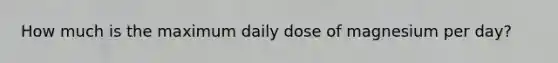 How much is the maximum daily dose of magnesium per day?