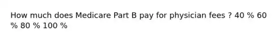 How much does Medicare Part B pay for physician fees ? 40 % 60 % 80 % 100 %