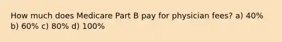 How much does Medicare Part B pay for physician fees? a) 40% b) 60% c) 80% d) 100%