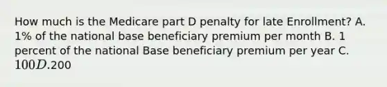 How much is the Medicare part D penalty for late Enrollment? A. 1% of the national base beneficiary premium per month B. 1 percent of the national Base beneficiary premium per year C. 100 D.200