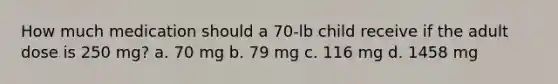 How much medication should a 70-lb child receive if the adult dose is 250 mg? a. 70 mg b. 79 mg c. 116 mg d. 1458 mg