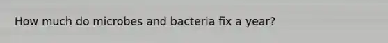 How much do microbes and bacteria fix a year?