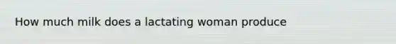 How much milk does a lactating woman produce