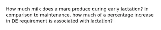 How much milk does a mare produce during early lactation? In comparison to maintenance, how much of a percentage increase in DE requirement is associated with lactation?