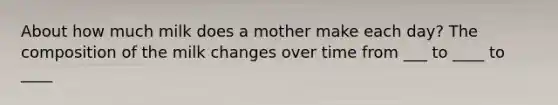 About how much milk does a mother make each day? The composition of the milk changes over time from ___ to ____ to ____