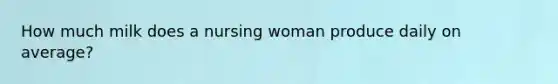 How much milk does a nursing woman produce daily on average?