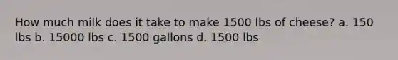 How much milk does it take to make 1500 lbs of cheese? a. 150 lbs b. 15000 lbs c. 1500 gallons d. 1500 lbs