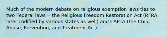 Much of the modern debate on religious exemption laws ties to two Federal laws -- the Religious Freedom Restoration Act (RFRA, later codified by various states as well) and CAPTA (the Child Abuse, Prevention, and Treatment Act).