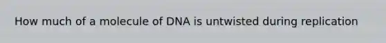 How much of a molecule of DNA is untwisted during replication