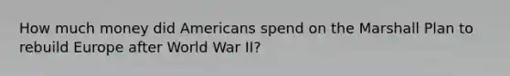 How much money did Americans spend on the Marshall Plan to rebuild Europe after World War II?