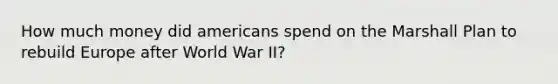 How much money did americans spend on the Marshall Plan to rebuild Europe after World War II?