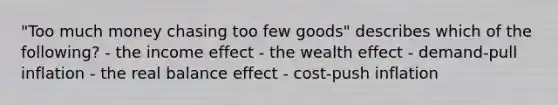 "Too much money chasing too few goods" describes which of the following? - the income effect - the wealth effect - demand-pull inflation - the real balance effect - cost-push inflation