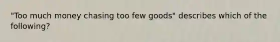 "Too much money chasing too few goods" describes which of the following?