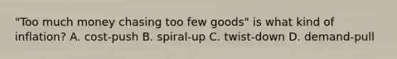 "Too much money chasing too few goods" is what kind of inflation? A. cost-push B. spiral-up C. twist-down D. demand-pull