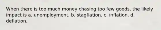 When there is too much money chasing too few goods, the likely impact is a. unemployment. b. stagflation. c. inflation. d. deflation.