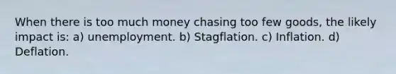 When there is too much money chasing too few goods, the likely impact is: a) unemployment. b) Stagflation. c) Inflation. d) Deflation.