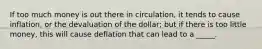 If too much money is out there in circulation, it tends to cause inflation, or the devaluation of the dollar; but if there is too little money, this will cause deflation that can lead to a _____.