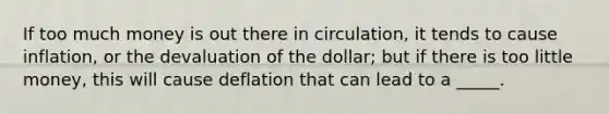 If too much money is out there in circulation, it tends to cause inflation, or the devaluation of the dollar; but if there is too little money, this will cause deflation that can lead to a _____.