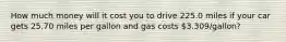 How much money will it cost you to drive 225.0 miles if your car gets 25.70 miles per gallon and gas costs 3.309/gallon?