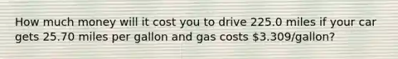 How much money will it cost you to drive 225.0 miles if your car gets 25.70 miles per gallon and gas costs 3.309/gallon?