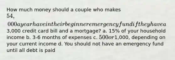 How much money should a couple who makes 54,000 a year have in their beginner emergency fund if they have a3,000 credit card bill and a mortgage? a. 15% of your household income b. 3-6 months of expenses c. 500 or1,000, depending on your current income d. You should not have an emergency fund until all debt is paid