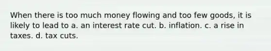 When there is too much money flowing and too few goods, it is likely to lead to a. an interest rate cut. b. inflation. c. a rise in taxes. d. tax cuts.