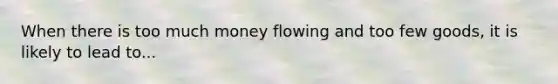 When there is too much money flowing and too few goods, it is likely to lead to...