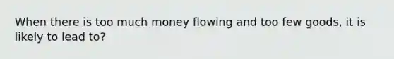 When there is too much money flowing and too few goods, it is likely to lead to?