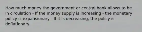 How much money the government or central bank allows to be in circulation - If the money supply is increasing - the monetary policy is expansionary - If it is decreasing, the policy is deflationary