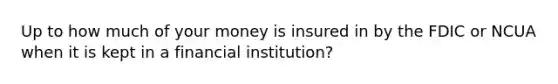 Up to how much of your money is insured in by the FDIC or NCUA when it is kept in a financial institution?