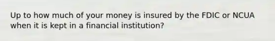 Up to how much of your money is insured by the FDIC or NCUA when it is kept in a financial institution?