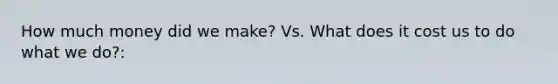 How much money did we make? Vs. What does it cost us to do what we do?: