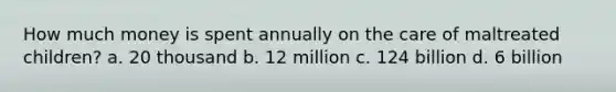 How much money is spent annually on the care of maltreated children? a. 20 thousand b. 12 million c. 124 billion d. 6 billion