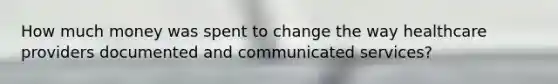 How much money was spent to change the way healthcare providers documented and communicated services?