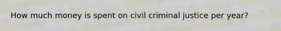 How much money is spent on civil criminal justice per year?