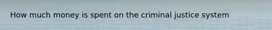 How much money is spent on the criminal justice system