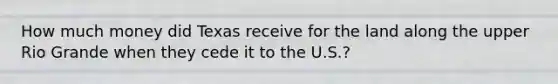 How much money did Texas receive for the land along the upper Rio Grande when they cede it to the U.S.?