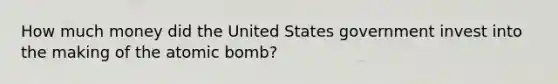 How much money did the United States government invest into the making of the atomic bomb?