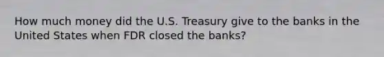 How much money did the U.S. Treasury give to the banks in the United States when FDR closed the banks?