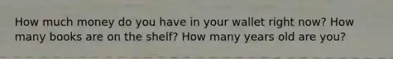 How much money do you have in your wallet right now? How many books are on the shelf? How many years old are you?