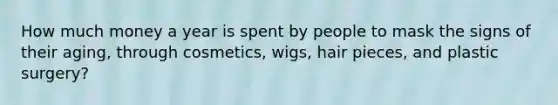 How much money a year is spent by people to mask the signs of their aging, through cosmetics, wigs, hair pieces, and plastic surgery?