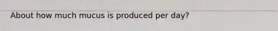 About how much mucus is produced per day?