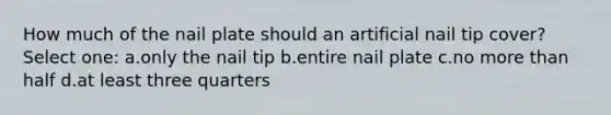 How much of the nail plate should an artificial nail tip cover? Select one: a.only the nail tip b.entire nail plate c.no more than half d.at least three quarters