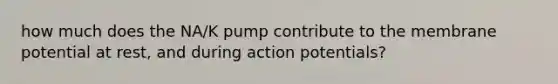 how much does the NA/K pump contribute to the membrane potential at rest, and during action potentials?