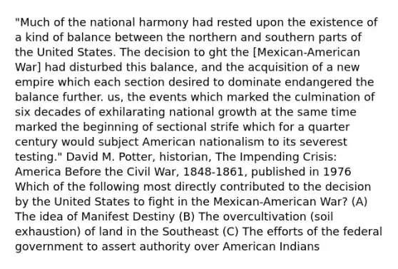 "Much of the national harmony had rested upon the existence of a kind of balance between the northern and southern parts of the United States. The decision to ght the [Mexican-American War] had disturbed this balance, and the acquisition of a new empire which each section desired to dominate endangered the balance further. us, the events which marked the culmination of six decades of exhilarating national growth at the same time marked the beginning of sectional strife which for a quarter century would subject American nationalism to its severest testing." David M. Potter, historian, The Impending Crisis: America Before the Civil War, 1848-1861, published in 1976 Which of the following most directly contributed to the decision by the United States to fight in the Mexican-American War? (A) The idea of Manifest Destiny (B) The overcultivation (soil exhaustion) of land in the Southeast (C) The efforts of the federal government to assert authority over American Indians