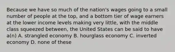 Because we have so much of the nation's wages going to a small number of people at the top, and a bottom tier of wage earners at the lower income levels making very little, with the middle class squeezed between, the United States can be said to have a(n) A. strangled economy B. hourglass economy C. inverted economy D. none of these