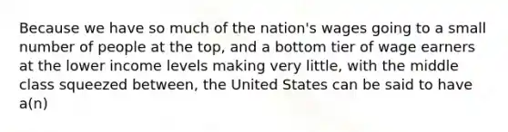 Because we have so much of the nation's wages going to a small number of people at the top, and a bottom tier of wage earners at the lower income levels making very little, with the middle class squeezed between, the United States can be said to have a(n)