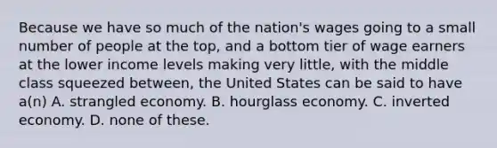 Because we have so much of the nation's wages going to a small number of people at the top, and a bottom tier of wage earners at the lower income levels making very little, with the middle class squeezed between, the United States can be said to have a(n) A. strangled economy. B. hourglass economy. C. inverted economy. D. none of these.