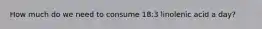 How much do we need to consume 18:3 linolenic acid a day?