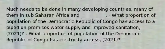 Much needs to be done in many developing countries, many of them in sub Saharan Africa and _____ _____. - What proportion of population of the Democratic Republic of Congo has access to a piped on-premises water supply and improved sanitation, (2021)? - What proportion of population of the Democratic Republic of Congo has electricity access, (2021)?